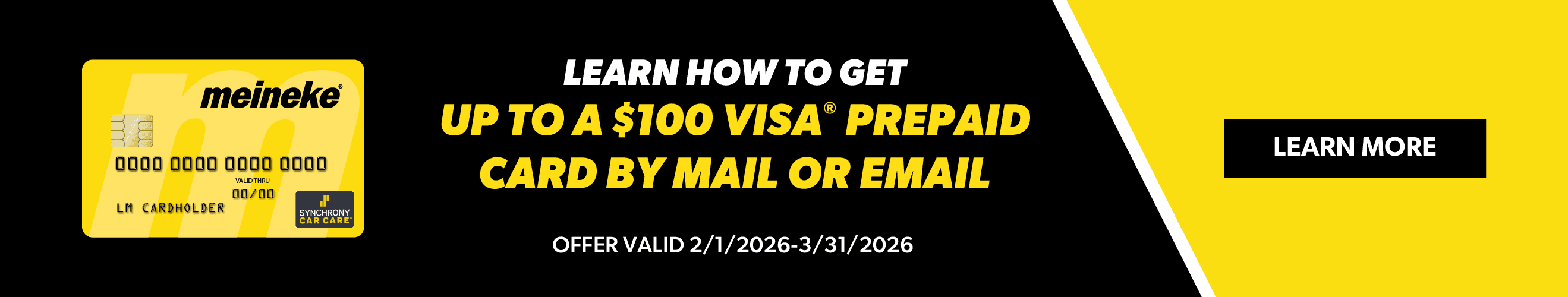 Get up to a $100 VISA Prepaid Card by mail when you spend $299 or more with your Meineke credit card at a participating Meineke location. Offer valid 2/1/2026 – 3/31/2026. Rebate form must be submitted online or by mail postmarked by 4/30/2026.