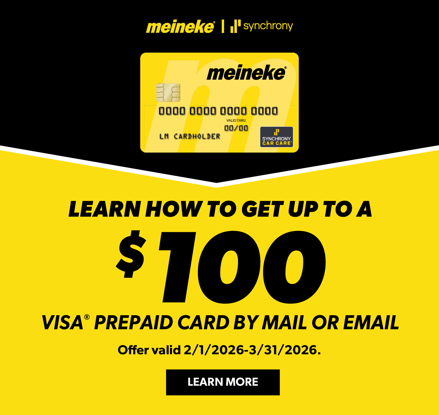 Get up to a $100 VISA Prepaid Card by mail when you spend $299 or more with your Meineke credit card at a participating Meineke location. Offer valid 2/1/2026 – 3/31/2026. Rebate form must be submitted online or by mail postmarked by 4/30/2026.